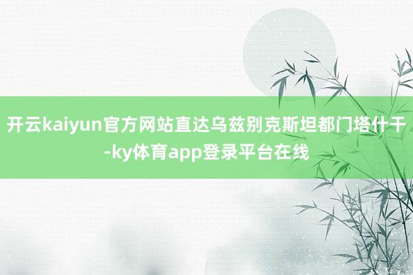 开云kaiyun官方网站直达乌兹别克斯坦都门塔什干-ky体育app登录平台在线