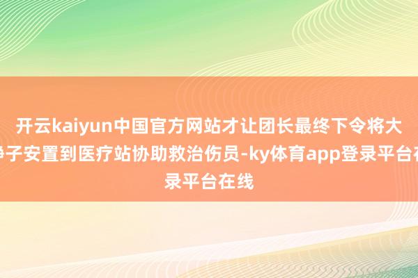 开云kaiyun中国官方网站才让团长最终下令将大宫静子安置到医疗站协助救治伤员-ky体育app登录平台在线